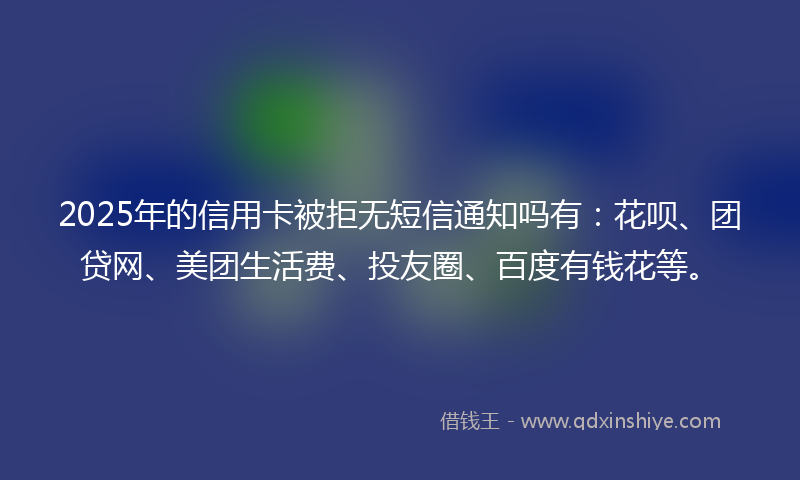 2025年的信用卡被拒无短信通知吗有：花呗、团贷网、美团生活费、投友圈、百度有钱花等。