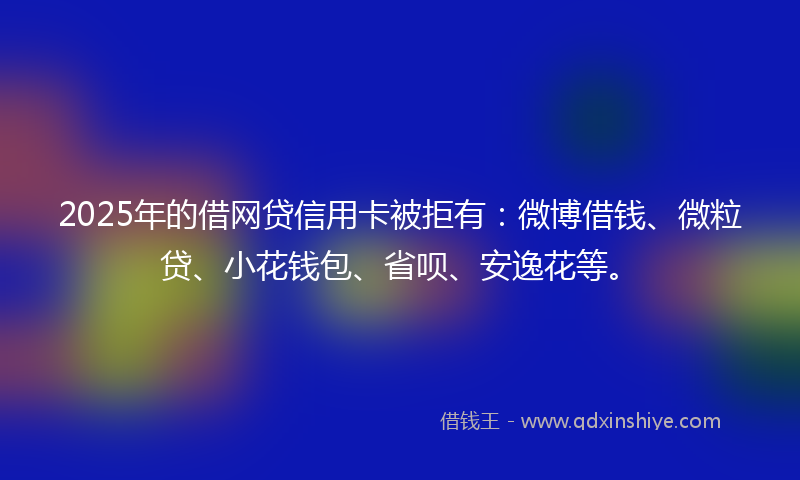 2025年的借网贷信用卡被拒有：微博借钱、微粒贷、小花钱包、省呗、安逸花等。