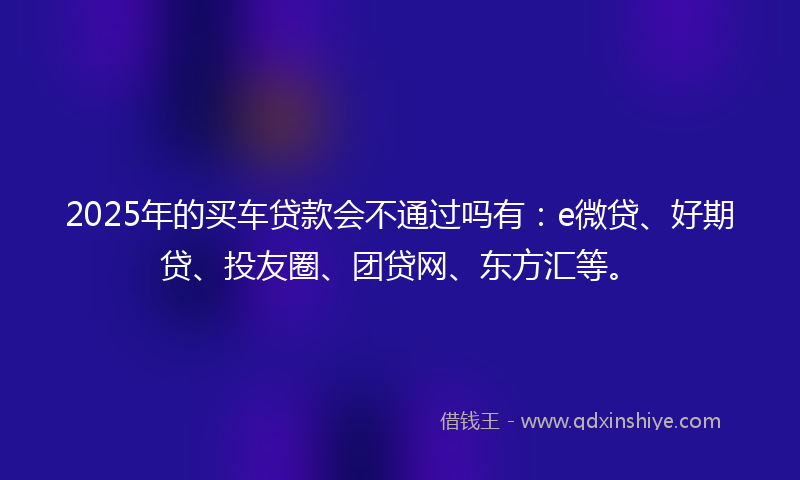 2025年的买车贷款会不通过吗有：e微贷、好期贷、投友圈、团贷网、东方汇等。