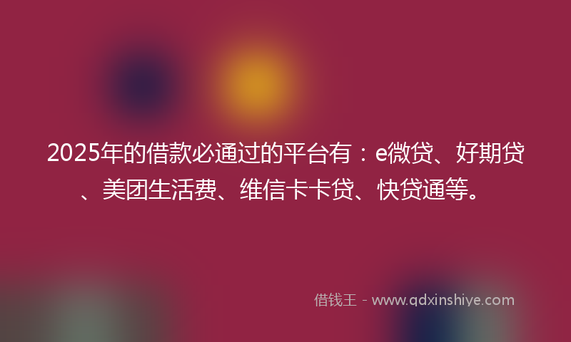 2025年的借款必通过的平台有：e微贷、好期贷、美团生活费、维信卡卡贷、快贷通等。