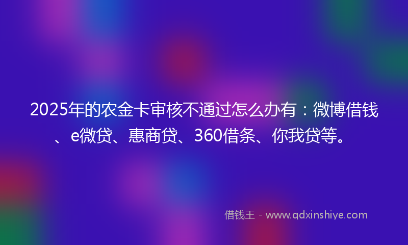 2025年的农金卡审核不通过怎么办有：微博借钱、e微贷、惠商贷、360借条、你我贷等。