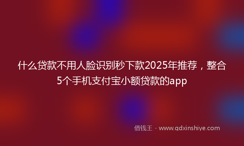 什么贷款不用人脸识别秒下款2025年推荐，整合5个手机支付宝小额贷款的app