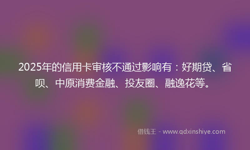 2025年的信用卡审核不通过影响有：好期贷、省呗、中原消费金融、投友圈、融逸花等。