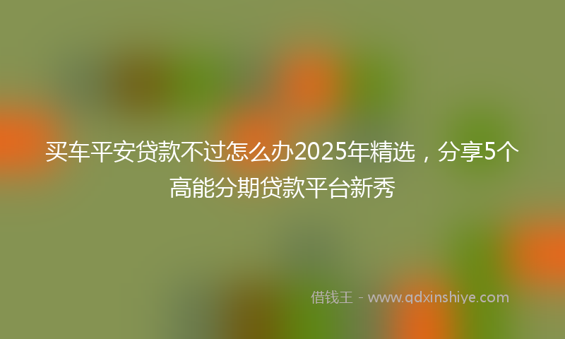 买车平安贷款不过怎么办2025年精选，分享5个高能分期贷款平台新秀