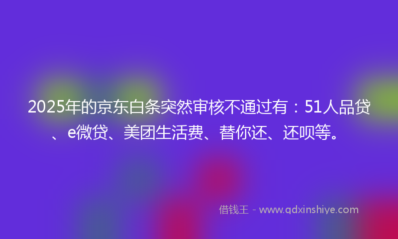 2025年的京东白条突然审核不通过有：51人品贷、e微贷、美团生活费、替你还、还呗等。