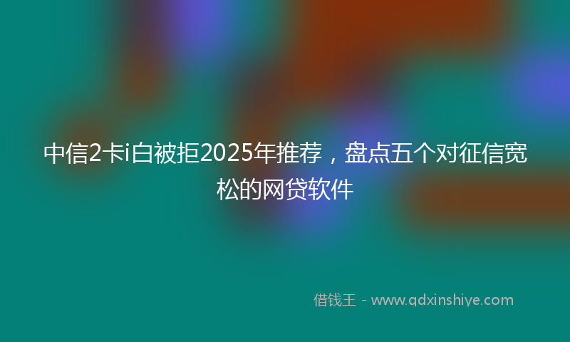 中信2卡i白被拒2025年推荐，盘点五个对征信宽松的网贷软件