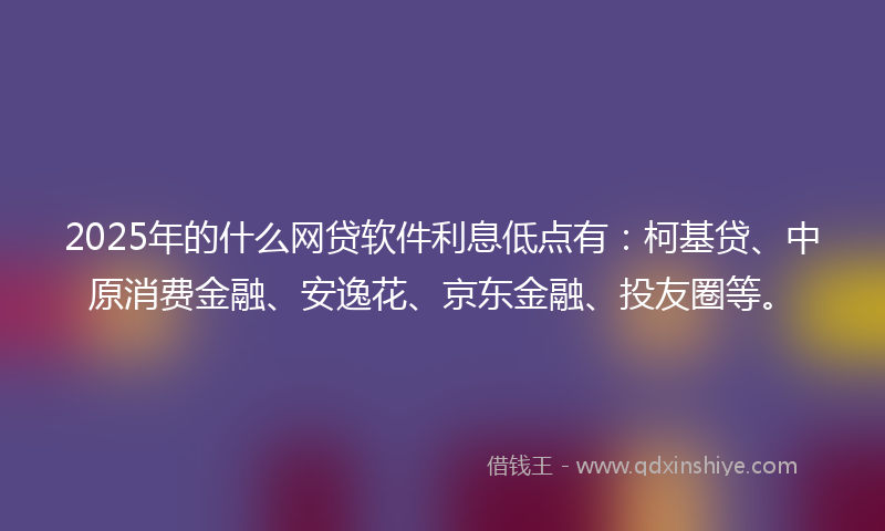 2025年的什么网贷软件利息低点有：柯基贷、中原消费金融、安逸花、京东金融、投友圈等。