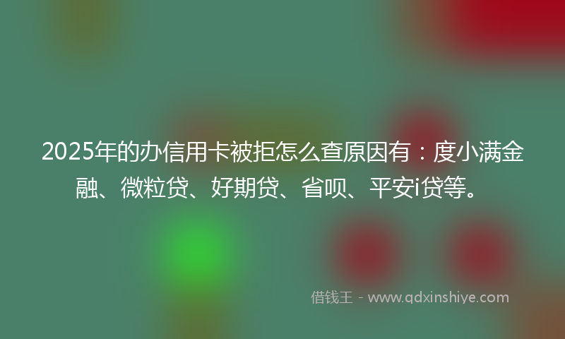 2025年的办信用卡被拒怎么查原因有：度小满金融、微粒贷、好期贷、省呗、平安i贷等。