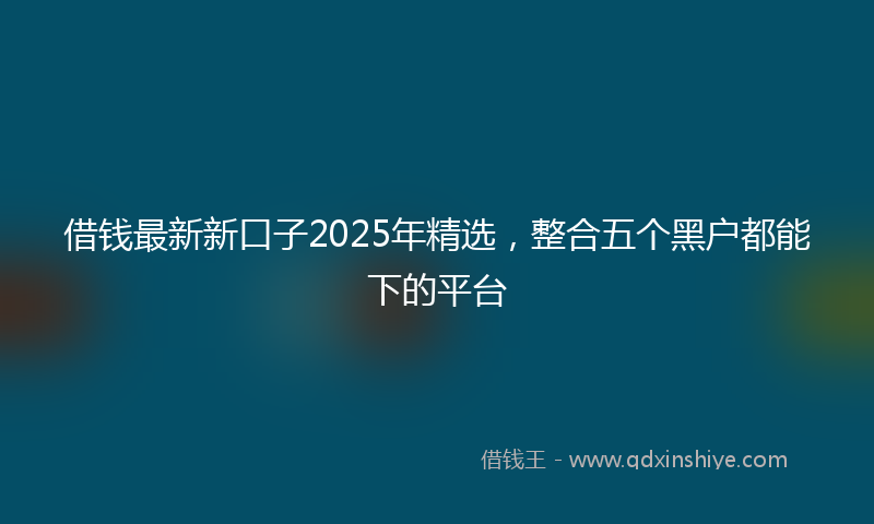 借钱最新新口子2025年精选，整合五个黑户都能下的平台