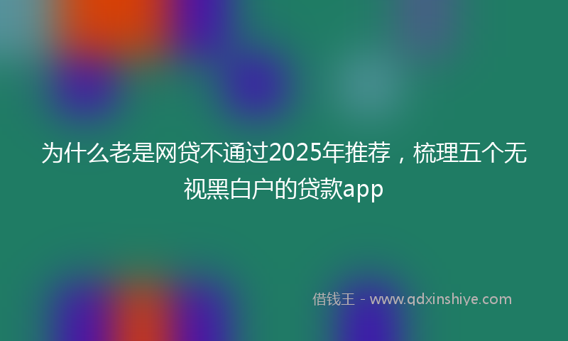 为什么老是网贷不通过2025年推荐，梳理五个无视黑白户的贷款app