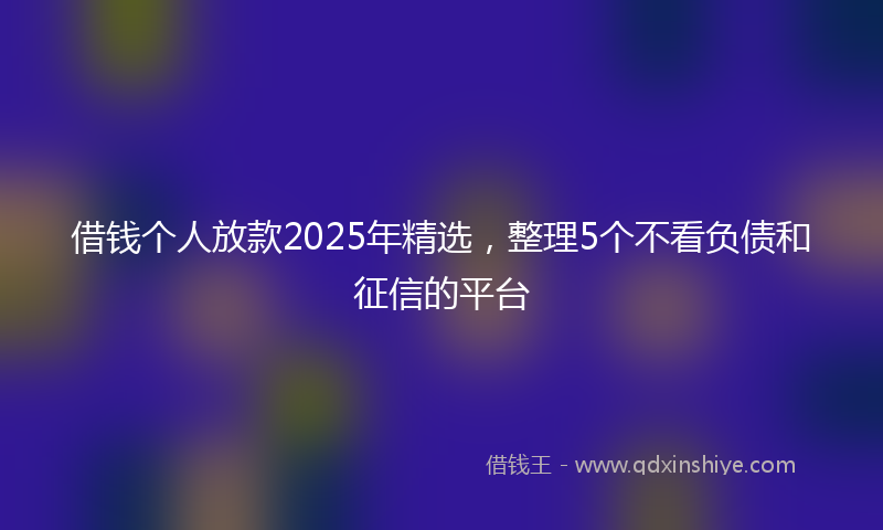 借钱个人放款2025年精选，整理5个不看负债和征信的平台