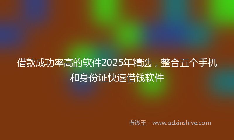 借款成功率高的软件2025年精选，整合五个手机和身份证快速借钱软件
