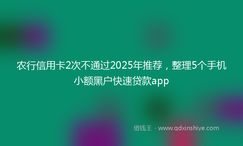 农行信用卡2次不通过2025年推荐，整理5个手机小额黑户快速贷款app