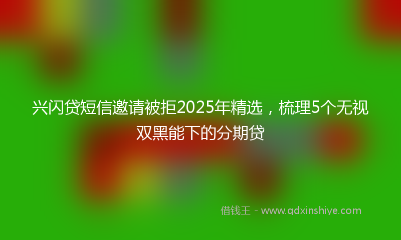 兴闪贷短信邀请被拒2025年精选，梳理5个无视双黑能下的分期贷