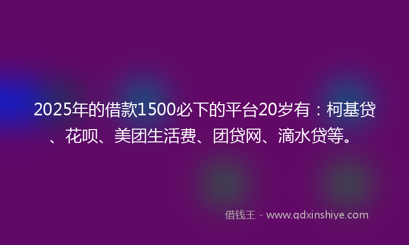 2025年的借款1500必下的平台20岁有：柯基贷、花呗、美团生活费、团贷网、滴水贷等。