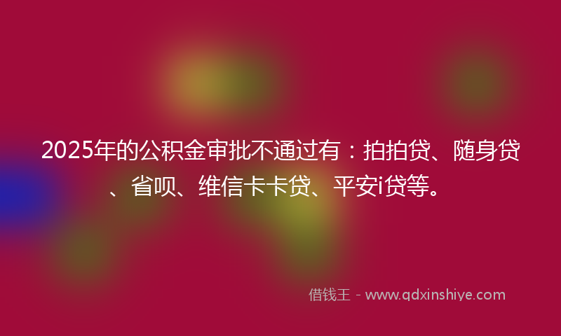 2025年的公积金审批不通过有：拍拍贷、随身贷、省呗、维信卡卡贷、平安i贷等。