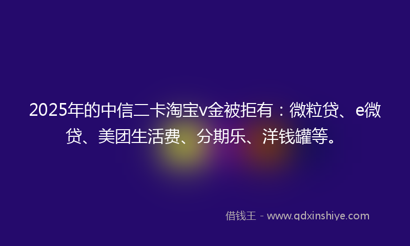 2025年的中信二卡淘宝v金被拒有：微粒贷、e微贷、美团生活费、分期乐、洋钱罐等。