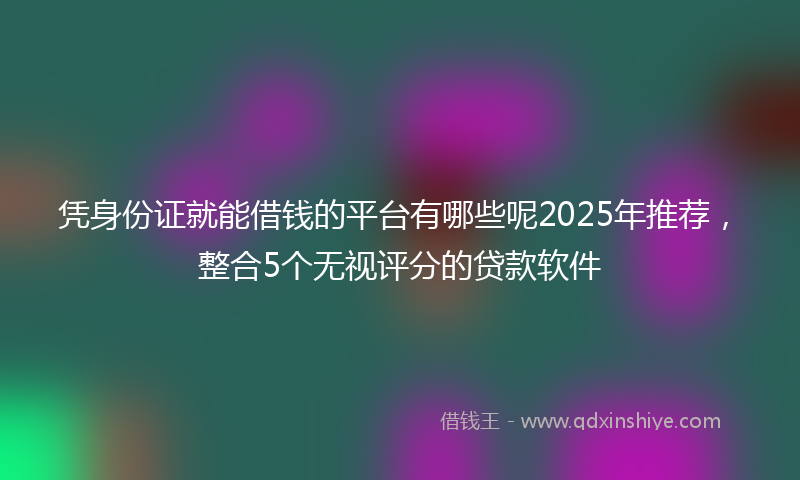凭身份证就能借钱的平台有哪些呢2025年推荐，整合5个无视评分的贷款软件