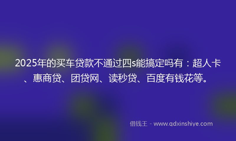 2025年的买车贷款不通过四s能搞定吗有：超人卡、惠商贷、团贷网、读秒贷、百度有钱花等。