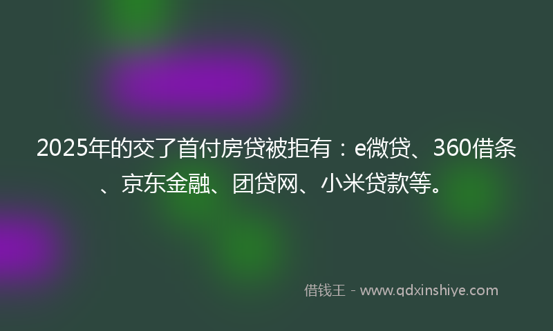 2025年的交了首付房贷被拒有：e微贷、360借条、京东金融、团贷网、小米贷款等。