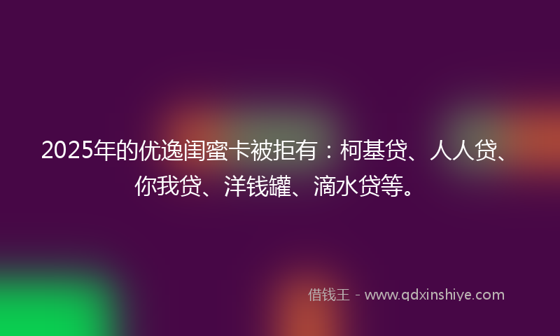 2025年的优逸闺蜜卡被拒有：柯基贷、人人贷、你我贷、洋钱罐、滴水贷等。