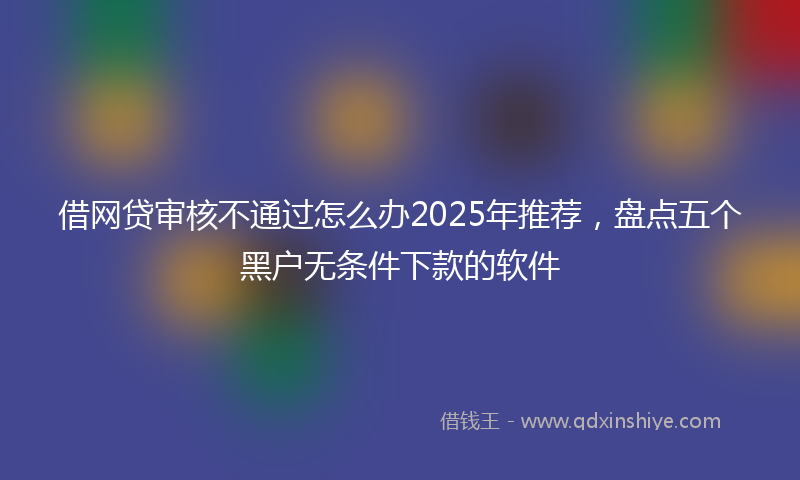 借网贷审核不通过怎么办2025年推荐，盘点五个黑户无条件下款的软件
