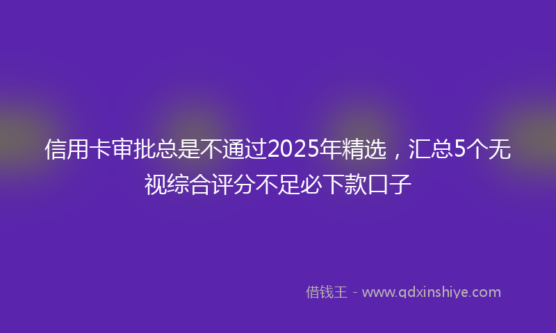 信用卡审批总是不通过2025年精选，汇总5个无视综合评分不足必下款口子