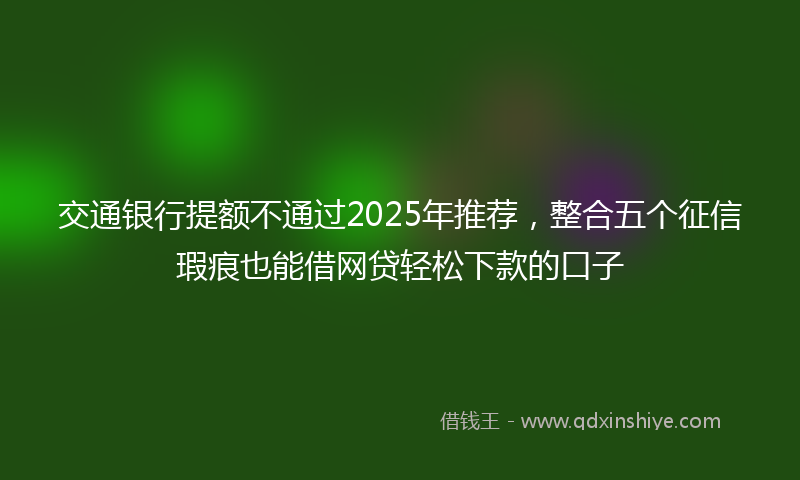交通银行提额不通过2025年推荐，整合五个征信瑕疵也能借网贷轻松下款的口子