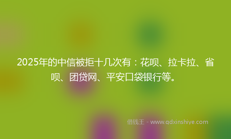 2025年的中信被拒十几次有：花呗、拉卡拉、省呗、团贷网、平安口袋银行等。