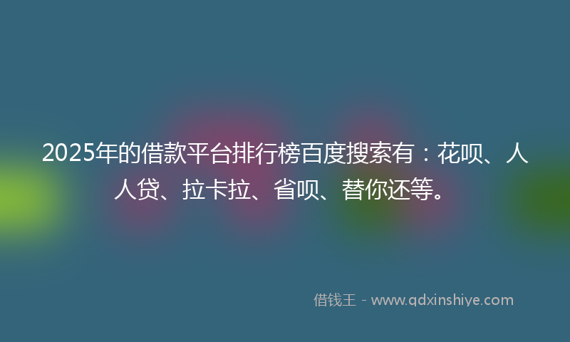 2025年的借款平台排行榜百度搜索有：花呗、人人贷、拉卡拉、省呗、替你还等。