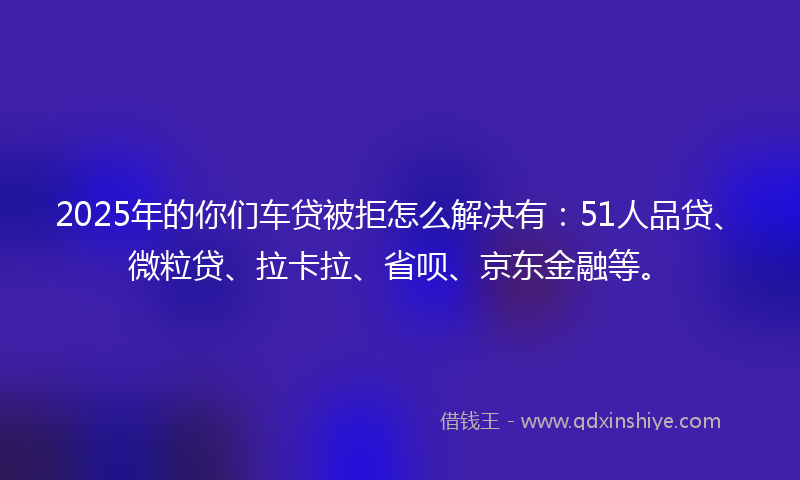 2025年的你们车贷被拒怎么解决有：51人品贷、微粒贷、拉卡拉、省呗、京东金融等。