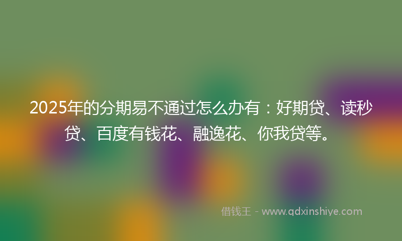 2025年的分期易不通过怎么办有：好期贷、读秒贷、百度有钱花、融逸花、你我贷等。