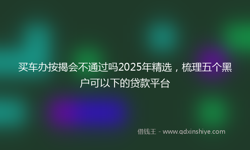 买车办按揭会不通过吗2025年精选，梳理五个黑户可以下的贷款平台