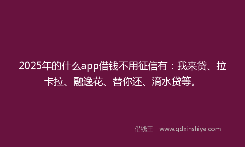 2025年的什么app借钱不用征信有：我来贷、拉卡拉、融逸花、替你还、滴水贷等。