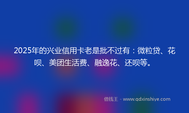 2025年的兴业信用卡老是批不过有：微粒贷、花呗、美团生活费、融逸花、还呗等。