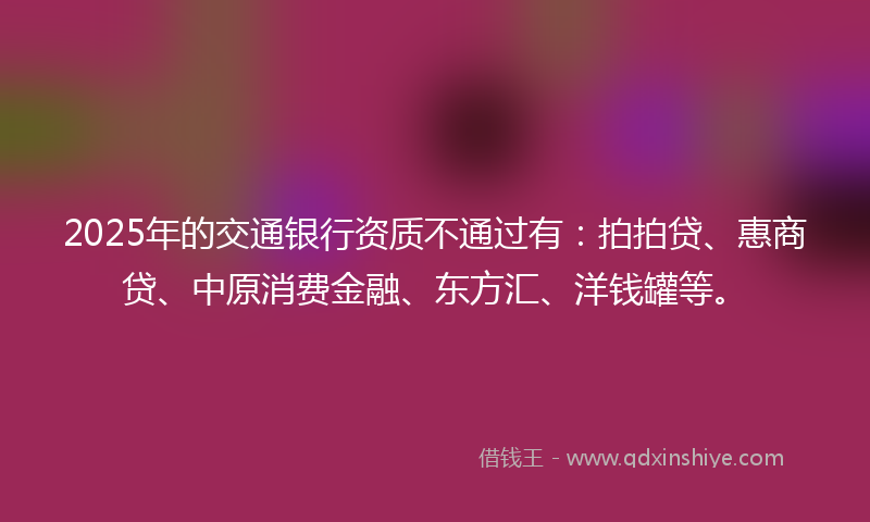 2025年的交通银行资质不通过有：拍拍贷、惠商贷、中原消费金融、东方汇、洋钱罐等。