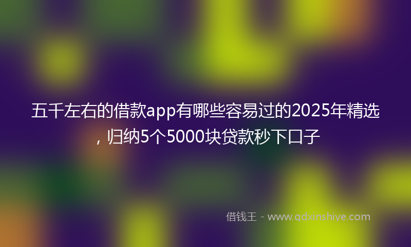 五千左右的借款app有哪些容易过的2025年精选，归纳5个5000块贷款秒下口子