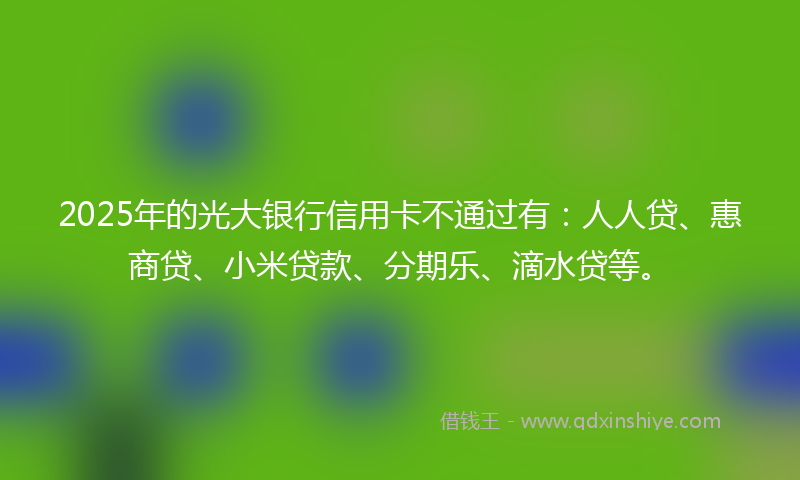 2025年的光大银行信用卡不通过有：人人贷、惠商贷、小米贷款、分期乐、滴水贷等。