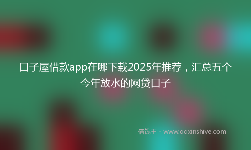 口子屋借款app在哪下载2025年推荐，汇总五个今年放水的网贷口子