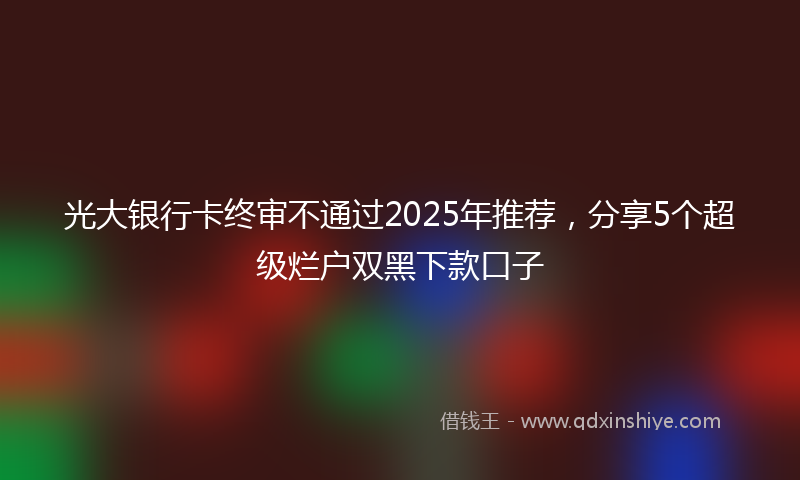 光大银行卡终审不通过2025年推荐，分享5个超级烂户双黑下款口子