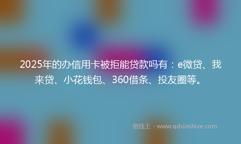2025年的办信用卡被拒能贷款吗有：e微贷、我来贷、小花钱包、360借条、投友圈等。