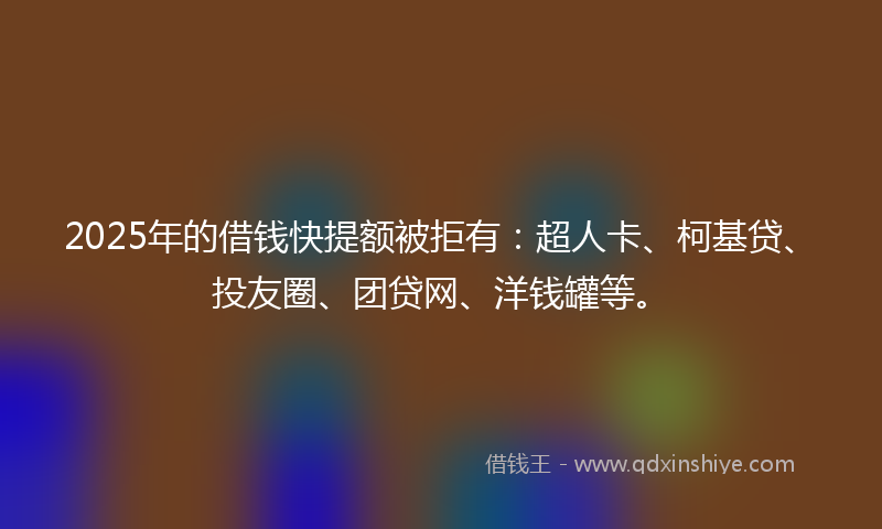 2025年的借钱快提额被拒有：超人卡、柯基贷、投友圈、团贷网、洋钱罐等。