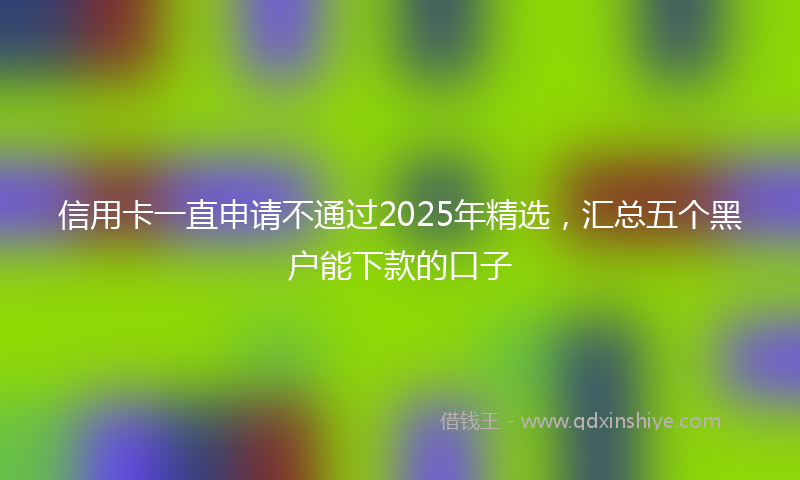 信用卡一直申请不通过2025年精选，汇总五个黑户能下款的口子