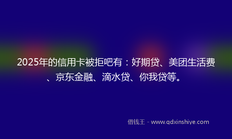 2025年的信用卡被拒吧有：好期贷、美团生活费、京东金融、滴水贷、你我贷等。