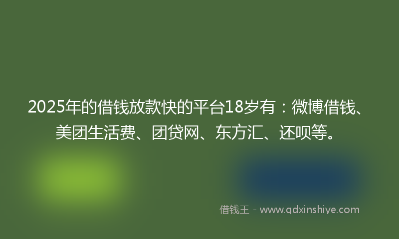 2025年的借钱放款快的平台18岁有：微博借钱、美团生活费、团贷网、东方汇、还呗等。
