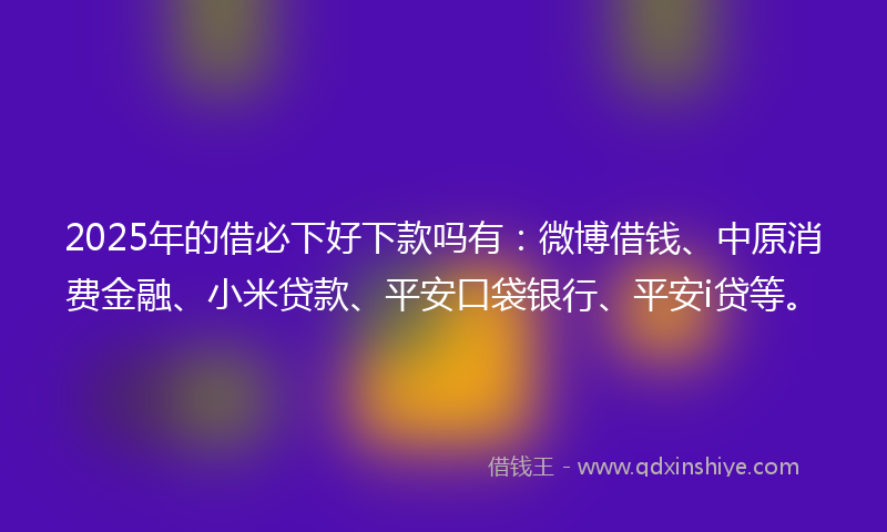 2025年的借必下好下款吗有：微博借钱、中原消费金融、小米贷款、平安口袋银行、平安i贷等。