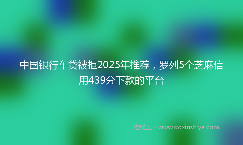 中国银行车贷被拒2025年推荐，罗列5个芝麻信用439分下款的平台