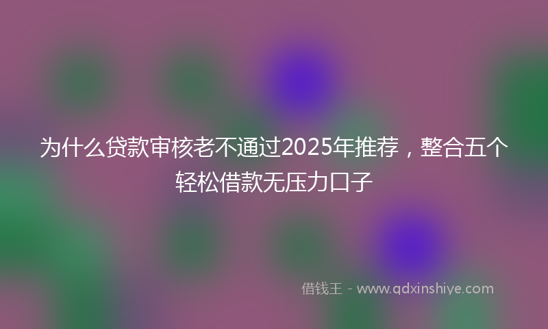 为什么贷款审核老不通过2025年推荐，整合五个轻松借款无压力口子
