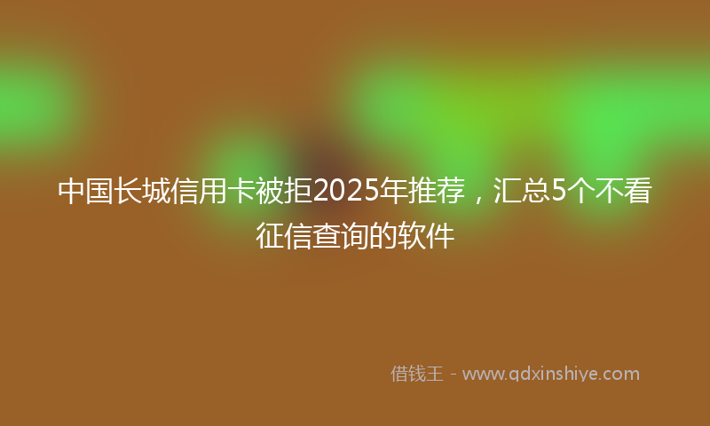 中国长城信用卡被拒2025年推荐，汇总5个不看征信查询的软件