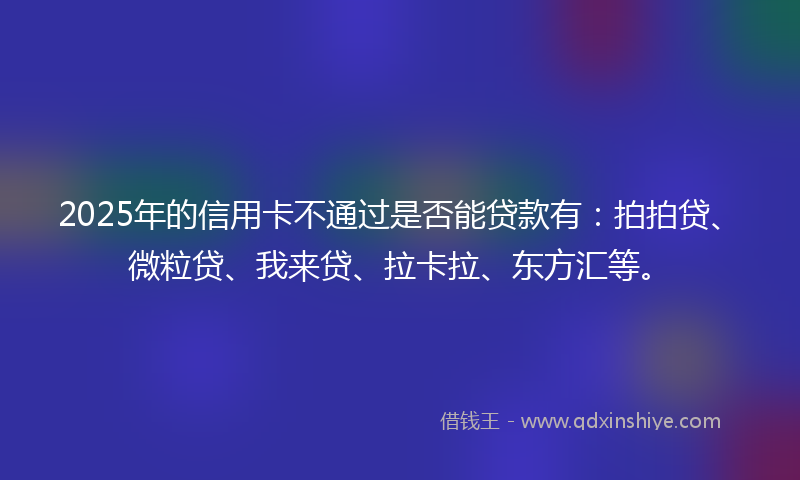 2025年的信用卡不通过是否能贷款有：拍拍贷、微粒贷、我来贷、拉卡拉、东方汇等。